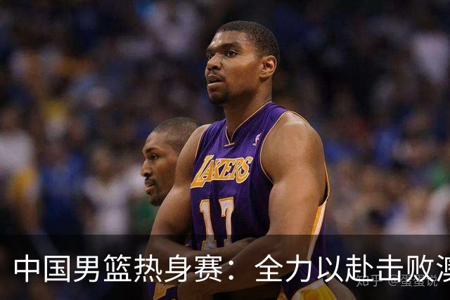 中国男篮热身赛：全力以赴击败澳大利亚，郭士强打造双塔阵容，央视直播